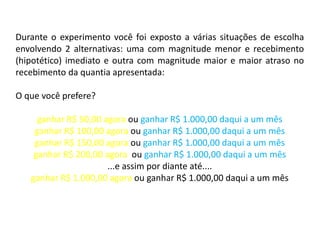 Durante o experimento você foi exposto a várias situações de escolha
envolvendo 2 alternativas: uma com magnitude menor e recebimento
(hipotético) imediato e outra com magnitude maior e maior atraso no
recebimento da quantia apresentada:

O que você prefere?

     ganhar R$ 50,00 agora ou ganhar R$ 1.000,00 daqui a um mês
    ganhar R$ 100,00 agora ou ganhar R$ 1.000,00 daqui a um mês
    ganhar R$ 150,00 agora ou ganhar R$ 1.000,00 daqui a um mês
    ganhar R$ 200,00 agora ou ganhar R$ 1.000,00 daqui a um mês
                      ...e assim por diante até....
   ganhar R$ 1.000,00 agora ou ganhar R$ 1.000,00 daqui a um mês
 