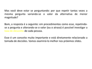 Mas você deve estar se perguntando: por que repetir tantas vezes a
mesma pergunta variando-se o valor da alternativa de menor
magnitude?

Bom, a resposta é a seguinte: em procedimentos como esse, repetindo-
se a pergunta e alterando-se o valor (ou o atraso) é possível investigar a
taxa de desconto de cada pessoa.

Esse é um conceito muito importante e está diretamente relacionado a
tomada de decisões. Vamos examiná-lo melhor nos próximos slides.
 