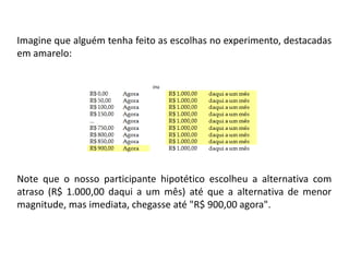 Imagine que alguém tenha feito as escolhas no experimento, destacadas
em amarelo:




Note que o nosso participante hipotético escolheu a alternativa com
atraso (R$ 1.000,00 daqui a um mês) até que a alternativa de menor
magnitude, mas imediata, chegasse até "R$ 900,00 agora".
 