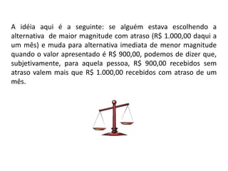 A idéia aqui é a seguinte: se alguém estava escolhendo a
alternativa de maior magnitude com atraso (R$ 1.000,00 daqui a
um mês) e muda para alternativa imediata de menor magnitude
quando o valor apresentado é R$ 900,00, podemos de dizer que,
subjetivamente, para aquela pessoa, R$ 900,00 recebidos sem
atraso valem mais que R$ 1.000,00 recebidos com atraso de um
mês.



                                 R$ 1.000,00 daqui um mês
              R$ 900,00 agora
 