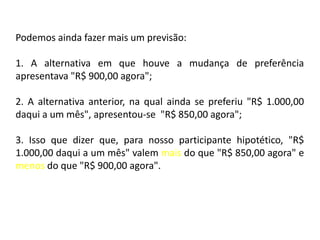 Podemos ainda fazer mais um previsão:

1. A alternativa em que houve a mudança de preferência
apresentava "R$ 900,00 agora";

2. A alternativa anterior, na qual ainda se preferiu "R$ 1.000,00
daqui a um mês", apresentou-se "R$ 850,00 agora";

3. Isso que dizer que, para nosso participante hipotético, "R$
1.000,00 daqui a um mês" valem mais do que "R$ 850,00 agora" e
menos do que "R$ 900,00 agora".
 