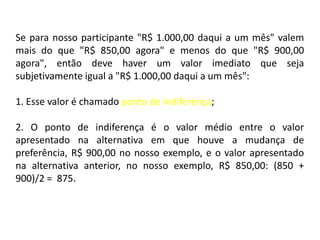 Se para nosso participante "R$ 1.000,00 daqui a um mês" valem
mais do que "R$ 850,00 agora" e menos do que "R$ 900,00
agora", então deve haver um valor imediato que seja
subjetivamente igual a "R$ 1.000,00 daqui a um mês":

1. Esse valor é chamado ponto de indiferença;

2. O ponto de indiferença é o valor médio entre o valor
apresentado na alternativa em que houve a mudança de
preferência, R$ 900,00 no nosso exemplo, e o valor apresentado
na alternativa anterior, no nosso exemplo, R$ 850,00: (850 +
900)/2 = 875.
 