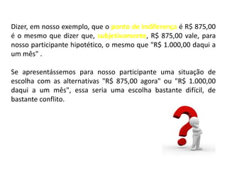 Dizer, em nosso exemplo, que o ponto de indiferença é R$ 875,00
é o mesmo que dizer que, subjetivamente, R$ 875,00 vale, para
nosso participante hipotético, o mesmo que "R$ 1.000,00 daqui a
um mês" .

Se apresentássemos para nosso participante uma situação de
escolha com as alternativas "R$ 875,00 agora" ou "R$ 1.000,00
daqui a um mês", essa seria uma escolha bastante difícil, de
bastante conflito.
 