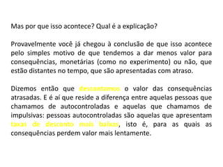 Mas por que isso acontece? Qual é a explicação?

Provavelmente você já chegou à conclusão de que isso acontece
pelo simples motivo de que tendemos a dar menos valor para
consequências, monetárias (como no experimento) ou não, que
estão distantes no tempo, que são apresentadas com atraso.

Dizemos então que descontamos o valor das consequências
atrasadas. E é aí que reside a diferença entre aquelas pessoas que
chamamos de autocontroladas e aquelas que chamamos de
impulsivas: pessoas autocontroladas são aquelas que apresentam
taxas de desconto mais baixas, isto é, para as quais as
consequências perdem valor mais lentamente.
 