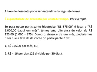 A taxa de desconto pode ser entendida da seguinte forma:

É a quantidade de desconto por unidade tempo. Por exemplo:

Se para nosso participante hipotético "R$ 875,00" é igual a "R$
1.000,00 daqui um mês", temos uma diferença de valor de R$
125,00 (1.000 - 875). Como o atraso é de um mês, poderíamos
dizer que a taxa de desconto do participante é de:

1. R$ 125,00 por mês, ou;

2. R$ 4,16 por dia (125 dividido por 30 dias).
 