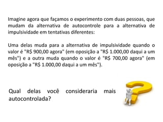 Imagine agora que façamos o experimento com duas pessoas, que
mudam da alternativa de autocontrole para a alternativa de
impulsividade em tentativas diferentes:

Uma delas muda para a alternativa de impulsividade quando o
valor é "R$ 900,00 agora" (em oposição a "R$ 1.000,00 daqui a um
mês") e a outra muda quando o valor é "R$ 700,00 agora" (em
oposição a "R$ 1.000,00 daqui a um mês").



Qual delas você          consideraria    mais
autocontrolada?
 