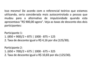 Isso mesmo! De acordo com o referencial teórico que estamos
utilizando, seria considerada mais autocontrolada a pessoa que
mudou para a alternativa de impulsividade quando esta
apresentava "R$ 900,00 agora". Veja as taxas de desconto dos dois
participantes:

Participante 1:
1. (850 + 900)/2 = 875 | 1000 - 875 = 125
2. Taxa de desconto igual a R$ 4,16 por dia (125/30).

Participante 2:
1. (650 + 700)/2 = 675 | 1000 - 675 = 325
2. Taxa de desconto igual a R$ 10,83 por dia (125/30).
 