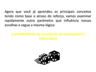 Agora que você já aprendeu os principais conceitos
tendo como base o atraso do reforço, vamos examinar
rapidamente outro parâmetro que influência nossas
escolhas e segue a mesma lógica:

    a probabilidade de ocorrência da consequência
                     reforçadora
 