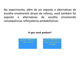 No experimento, além de ser exposto a alternativas de
escolha envolvendo atraso do reforço, você também foi
exposto a alternativas de escolha envolvendo
consequências reforçadoras probabilísticas:
 