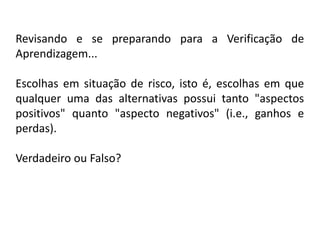 Revisando e se preparando para a Verificação de
Aprendizagem...

Escolhas em situação de risco, isto é, escolhas em que
qualquer uma das alternativas possui tanto "aspectos
positivos" quanto "aspecto negativos" (i.e., ganhos e
perdas).

Verdadeiro ou Falso?
 