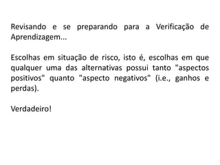 Revisando e se preparando para a Verificação de
Aprendizagem...

Escolhas em situação de risco, isto é, escolhas em que
qualquer uma das alternativas possui tanto "aspectos
positivos" quanto "aspecto negativos" (i.e., ganhos e
perdas).

Verdadeiro!
 