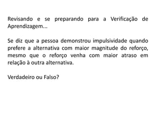 Revisando e se preparando para a Verificação de
Aprendizagem...

Se diz que a pessoa demonstrou impulsividade quando
prefere a alternativa com maior magnitude do reforço,
mesmo que o reforço venha com maior atraso em
relação à outra alternativa.

Verdadeiro ou Falso?
 
