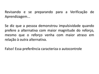 Revisando e se preparando para a Verificação de
Aprendizagem...

Se diz que a pessoa demonstrou impulsividade quando
prefere a alternativa com maior magnitude do reforço,
mesmo que o reforço venha com maior atraso em
relação à outra alternativa.

Falso! Essa preferência caracteriza o autocontrole
 