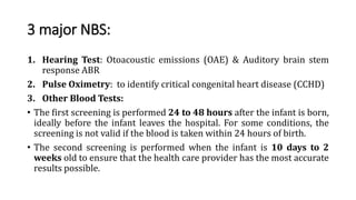 3 major NBS:
1. Hearing Test: Otoacoustic emissions (OAE) & Auditory brain stem
response ABR
2. Pulse Oximetry: to identify critical congenital heart disease (CCHD)
3. Other Blood Tests:
• The first screening is performed 24 to 48 hours after the infant is born,
ideally before the infant leaves the hospital. For some conditions, the
screening is not valid if the blood is taken within 24 hours of birth.
• The second screening is performed when the infant is 10 days to 2
weeks old to ensure that the health care provider has the most accurate
results possible.
 