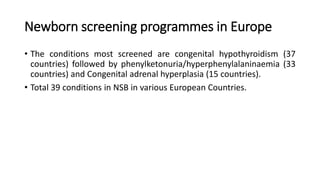Newborn screening programmes in Europe
• The conditions most screened are congenital hypothyroidism (37
countries) followed by phenylketonuria/hyperphenylalaninaemia (33
countries) and Congenital adrenal hyperplasia (15 countries).
• Total 39 conditions in NSB in various European Countries.
 