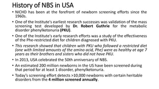 History of NBS in USA
• NICHD has been at the forefront of newborn screening efforts since the
1960s.
• One of the Institute's earliest research successes was validation of the mass
screening test developed by Dr. Robert Guthrie for the metabolic
disorder phenylketonuria (PKU).
• One of the Institute's early research efforts was a study of the effectiveness
of the Phe-restricted diet for children diagnosed with PKU.
• This research showed that children with PKU who followed a restricted diet
(one with limited amounts of the amino acid, Phe) were as healthy at age 7
years as their brothers and sisters who did not have PKU.
• In 2013, USA celebrated the 50th anniversary of NBS.
• An estimated 200 million newborns in the US have been screened during
that period for at least 1 disorder, phenylketonuria.
• Today’s screening effort detects >10,000 newborns with certain heritable
disorders from the 4 million screened annually.
 