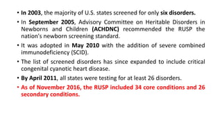 • In 2003, the majority of U.S. states screened for only six disorders.
• In September 2005, Advisory Committee on Heritable Disorders in
Newborns and Children (ACHDNC) recommended the RUSP the
nation's newborn screening standard.
• It was adopted in May 2010 with the addition of severe combined
immunodeficiency (SCID).
• The list of screened disorders has since expanded to include critical
congenital cyanotic heart disease.
• By April 2011, all states were testing for at least 26 disorders.
• As of November 2016, the RUSP included 34 core conditions and 26
secondary conditions.
 