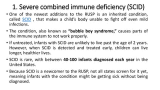 1. Severe combined immune deficiency (SCID)
• One of the newest additions to the RUSP is an inherited condition,
called SCID , that makes a child’s body unable to fight off even mild
infections.
• The condition, also known as “bubble boy syndrome,” causes parts of
the immune system to not work properly.
• If untreated, infants with SCID are unlikely to live past the age of 2 years.
However, when SCID is detected and treated early, children can live
longer, healthier lives.
• SCID is rare, with between 40-100 infants diagnosed each year in the
United States.
• Because SCID is a newcomer to the RUSP, not all states screen for it yet,
meaning infants with the condition might be getting sick without being
diagnosed.
 