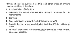 • Infants should be evaluated for SCID and other types of immune
system problems if they have:
1. A high number of infections
2. Infections that do not improve with antibiotic treatment for 2 or
more months
3. Diarrhea
4. Poor weight gain or growth (called “failure to thrive”)
5. Fungal infections in the mouth (called “oral thrush”) that will not go
away
6. An infant with any of these warning signs should be tested for SCID
as soon as possible.
 