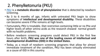 2. Phenylketonuria (PKU)
• PKU is a metabolic disorder of phenylalanine that is detected by newborn
screening.
• By 3 to 6 months of age, infants with untreated PKU begin to show
symptoms of intellectual and developmental disability. These disabilities
can become severe if Phe remains at high levels.
• Fortunately, PKU is treatable. Diet restriction containing little or no Phe and
higher levels of other amino acids as the research showed normal growth
with no health problems.
• Before newborn screening programs could detect PKU in the first few
hours after birth, PKU was one of the leading causes of intellectual and
developmental disabilities (IDD) in the United States.
• Today, as a result of newborn screening programs that allow for almost
immediate treatment of the condition, PKU has been virtually eliminated
as a cause of IDD in this country.
 