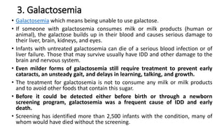 3. Galactosemia
• Galactosemia which means being unable to use galactose.
• If someone with galactosemia consumes milk or milk products (human or
animal), the galactose builds up in their blood and causes serious damage to
their liver, brain, kidneys, and eyes.
• Infants with untreated galactosemia can die of a serious blood infection or of
liver failure. Those that may survive usually have IDD and other damage to the
brain and nervous system.
• Even milder forms of galactosemia still require treatment to prevent early
cataracts, an unsteady gait, and delays in learning, talking, and growth.
• The treatment for galactosemia is not to consume any milk or milk products
and to avoid other foods that contain this sugar.
• Before it could be detected either before birth or through a newborn
screening program, galactosemia was a frequent cause of IDD and early
death.
• Screening has identified more than 2,500 infants with the condition, many of
whom would have died without the screening.
 
