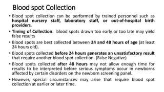 Blood spot Collection
• Blood spot collection can be performed by trained personnel such as
hospital nursery staff, laboratory staff, or out-of-hospital birth
providers.
• Timing of Collection: blood spots drawn too early or too late may yield
false results
• Blood spots are best collected between 24 and 48 hours of age (at least
24 hours old).
• Blood spots collected before 24 hours generates an unsatisfactory result
that require another blood spot collection. (False Negative)
• Blood spots collected after 48 hours may not allow enough time for
results to be interpreted before serious symptoms occur in newborns
affected by certain disorders on the newborn screening panel.
• However, special circumstances may arise that require blood spot
collection at earlier or later time.
 