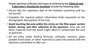 Proper specimen collection technique as outlined by the Clinical and
Laboratory Standards Institute include the following steps:
• Ensure that the expiration date of the newborn screening card has
not passed.
• Complete the required patient information fields requested on the
demographic data portion of the card.
• Avoid touching the area within the circles on the filter paper section
before, during, and after collection of the specimen, since oils and
other materials from the hands might affect or contaminate the card
or specimen.
• Do not allow water, feeding formulas, antiseptic solutions, glove
powder, hand lotion, or other materials to come into contact with the
specimen card before or after use.
 