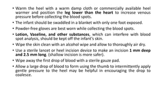 • Warm the heel with a warm damp cloth or commercially available heel
warmer and position the leg lower than the heart to increase venous
pressure before collecting the blood spots.
• The infant should be swaddled in a blanket with only one foot exposed.
• Powder-free gloves are best worn while collecting the blood spots.
• Lotion, Vaseline, and other substances, which can interfere with blood
spot analysis, should be kept off the infant’s skin.
• Wipe the skin clean with an alcohol wipe and allow to thoroughly air dry.
• Use a sterile lancet or heel incision device to make an incision 1 mm deep
and 2.5 mm long. (shallow incision is more safer).
• Wipe away the first drop of blood with a sterile gauze pad.
• Allow a large drop of blood to form using the thumb to intermittently apply
gentle pressure to the heel may be helpful in encouraging the drop to
coalesce.
 