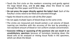 • Touch the first circle on the newborn screening card gently against
the large blood drop, and in one step, allow the blood to soak
through the filter paper and fill the circle.
• Do not press the paper directly against the baby’s heel. Each of the
five/four circles need to be filled and saturated through.
• Apply the blood to only one side of the filter paper.
• Do not apply multiple layers of blood drops to the same circle.
• The circles are measured and should contain a set volume of blood.
Layering can interfere with the accuracy of the test by providing a
non-standard amount of blood or non-uniform analyte concentration.
• Excessive milking or squeezing of the puncture site can result in an
unsatisfactory specimen because of hemolysis breaking down the
blood cells to be analyzed or mixing tissue fluids in the specimen,
which can dilute the blood.
 