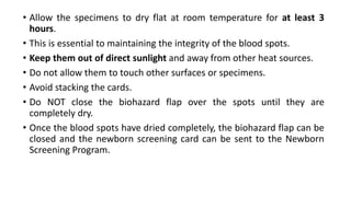 • Allow the specimens to dry flat at room temperature for at least 3
hours.
• This is essential to maintaining the integrity of the blood spots.
• Keep them out of direct sunlight and away from other heat sources.
• Do not allow them to touch other surfaces or specimens.
• Avoid stacking the cards.
• Do NOT close the biohazard flap over the spots until they are
completely dry.
• Once the blood spots have dried completely, the biohazard flap can be
closed and the newborn screening card can be sent to the Newborn
Screening Program.
 