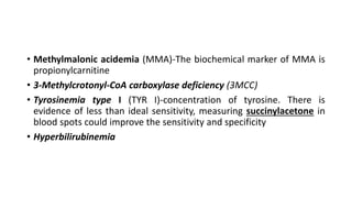• Methylmalonic acidemia (MMA)-The biochemical marker of MMA is
propionylcarnitine
• 3-Methylcrotonyl-CoA carboxylase deficiency (3MCC)
• Tyrosinemia type I (TYR I)-concentration of tyrosine. There is
evidence of less than ideal sensitivity, measuring succinylacetone in
blood spots could improve the sensitivity and specificity
• Hyperbilirubinemia
 