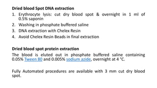 Dried blood Spot DNA extraction
1. Erythrocyte lysis: cut dry blood spot & overnight in 1 ml of
0.5% saponin
2. Washing in phosphate buffered saline
3. DNA extraction with Chelex Resin
4. Avoid Chelex Resin Beads in final extraction
Dried blood spot protein extraction
The blood is eluted out in phosphate buffered saline containing
0.05% Tween 80 and 0.005% sodium azide, overnight at 4 °C.
Fully Automated procedures are available with 3 mm cut dry blood
spot.
 