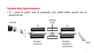 Tandem Mass Spectrometers
• 1st : used to select ions of particular m/z called either parent ion or
precursor ion
• 2nd: directed into collision cells, precursor ions collide with background gas
molecules & broken to form product ion
• Possible scan function involving 1st MS to select a given m/z and full
scanning through mass spectrum of product ion (structural
characterization)
• In constant neutral loss scan, 2MS are scanned synchronously with m/z
offset between parent and product ion
• Another scan function is multiple reaction monitoring (MRM)
45
 