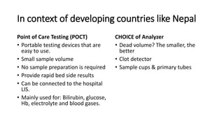 In context of developing countries like Nepal
Point of Care Testing (POCT)
• Portable testing devices that are
easy to use.
• Small sample volume
• No sample preparation is required
• Provide rapid bed side results
• Can be connected to the hospital
LIS.
• Mainly used for: Bilirubin, glucose,
Hb, electrolyte and blood gases.
CHOICE of Analyzer
• Dead volume? The smaller, the
better
• Clot detector
• Sample cups & primary tubes
 