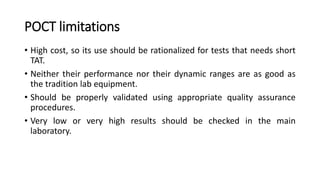 POCT limitations
• High cost, so its use should be rationalized for tests that needs short
TAT.
• Neither their performance nor their dynamic ranges are as good as
the tradition lab equipment.
• Should be properly validated using appropriate quality assurance
procedures.
• Very low or very high results should be checked in the main
laboratory.
 
