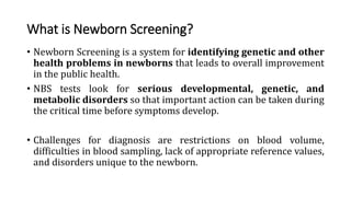 What is Newborn Screening?
• Newborn Screening is a system for identifying genetic and other
health problems in newborns that leads to overall improvement
in the public health.
• NBS tests look for serious developmental, genetic, and
metabolic disorders so that important action can be taken during
the critical time before symptoms develop.
• Challenges for diagnosis are restrictions on blood volume,
difficulties in blood sampling, lack of appropriate reference values,
and disorders unique to the newborn.
 