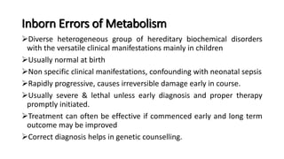 Inborn Errors of Metabolism
Diverse heterogeneous group of hereditary biochemical disorders
with the versatile clinical manifestations mainly in children
Usually normal at birth
Non specific clinical manifestations, confounding with neonatal sepsis
Rapidly progressive, causes irreversible damage early in course.
Usually severe & lethal unless early diagnosis and proper therapy
promptly initiated.
Treatment can often be effective if commenced early and long term
outcome may be improved
Correct diagnosis helps in genetic counselling.
 