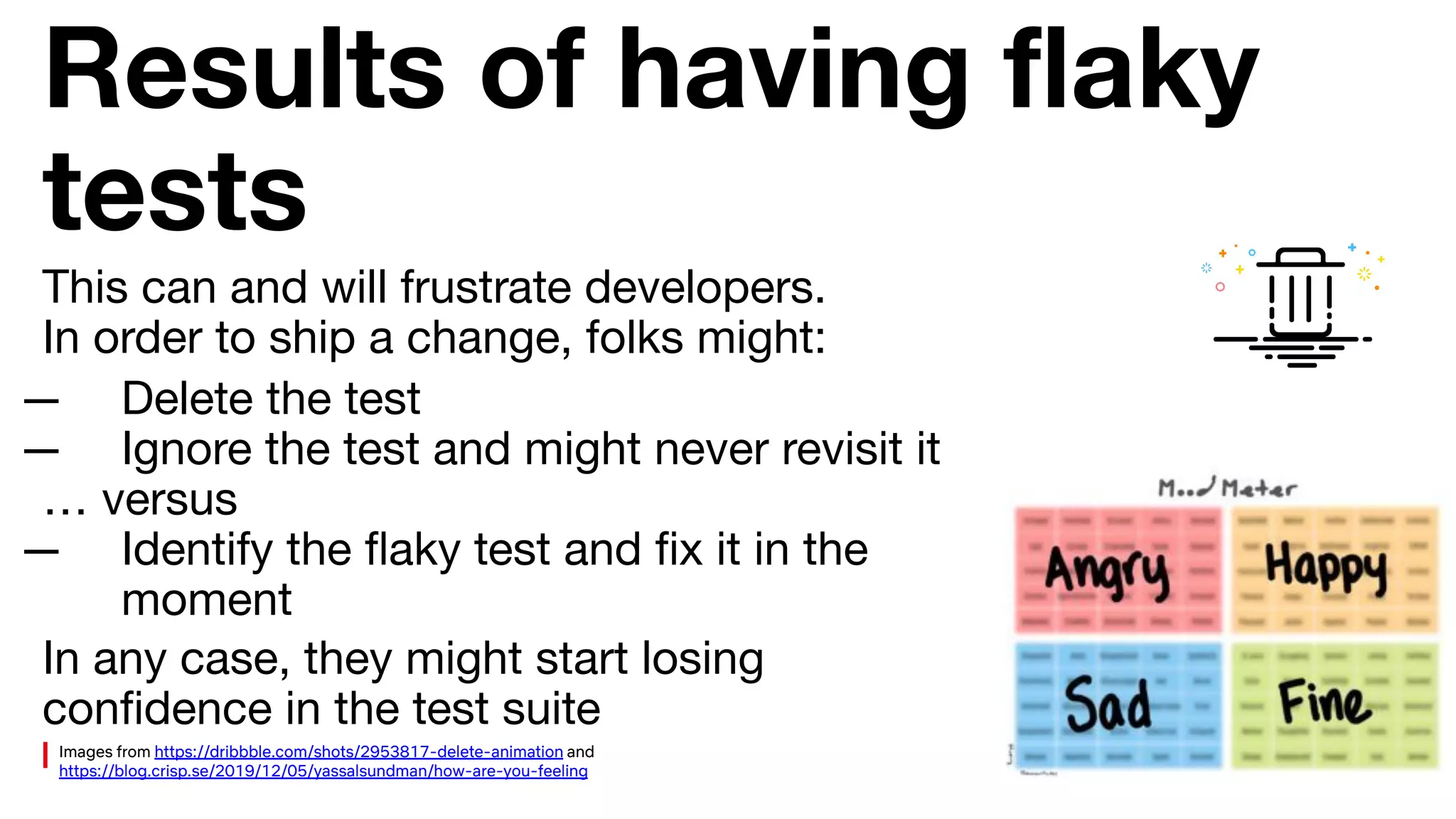 Results of having ﬂaky
tests
— Delete the test
— Ignore the test and might never revisit it
… versus
— Identify the ﬂaky test and ﬁx it in the
moment
This can and will frustrate developers.
In order to ship a change, folks might:
In any case, they might start losing
conﬁdence in the test suite
Images from https://dribbble.com/shots/2953817-delete-animation and
https://blog.crisp.se/2019/12/05/yassalsundman/how-are-you-feeling
 