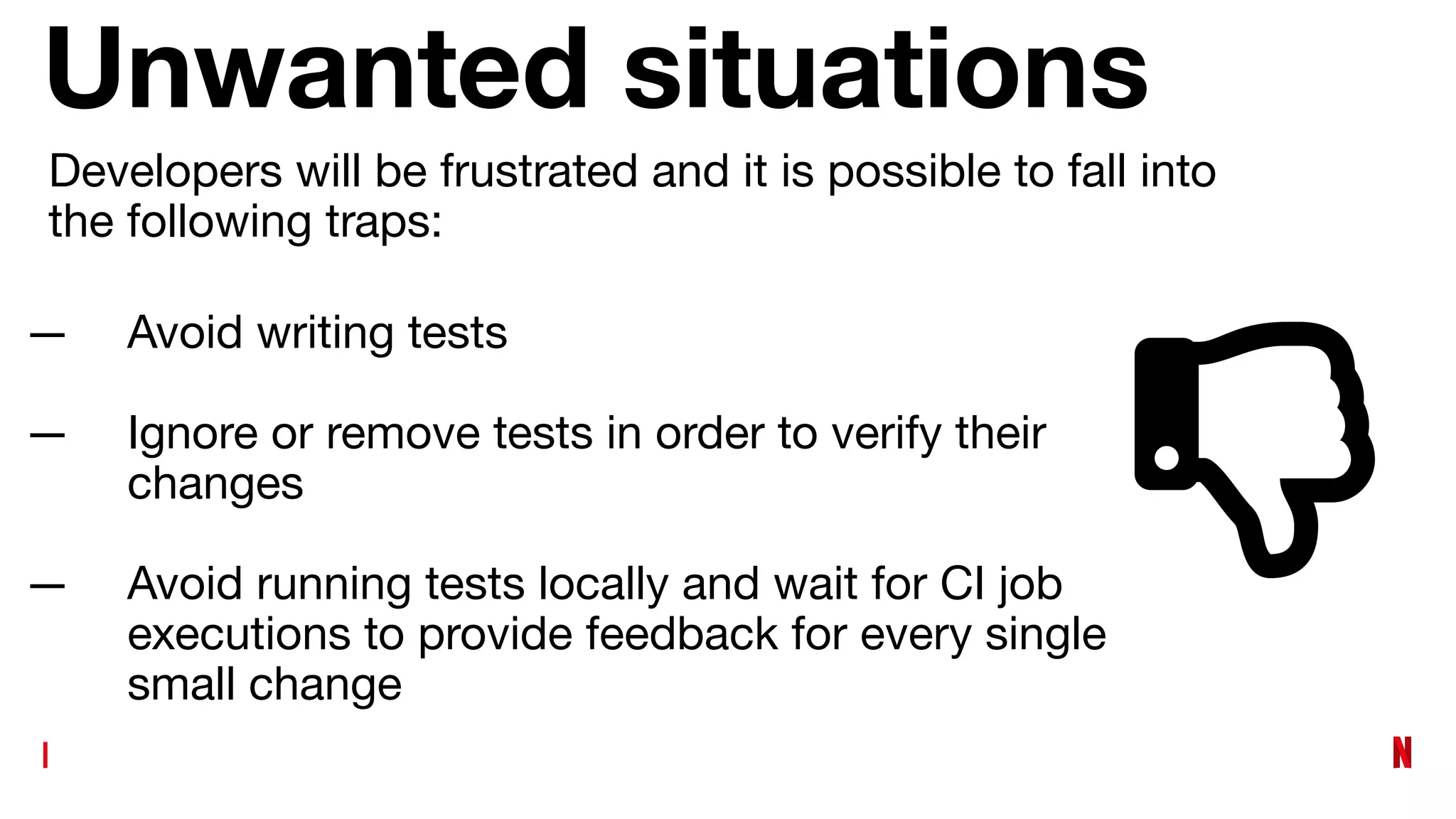 Unwanted situations
— Avoid writing tests
— Ignore or remove tests in order to verify their
changes
— Avoid running tests locally and wait for CI job
executions to provide feedback for every single
small change
Developers will be frustrated and it is possible to fall into
the following traps:
 