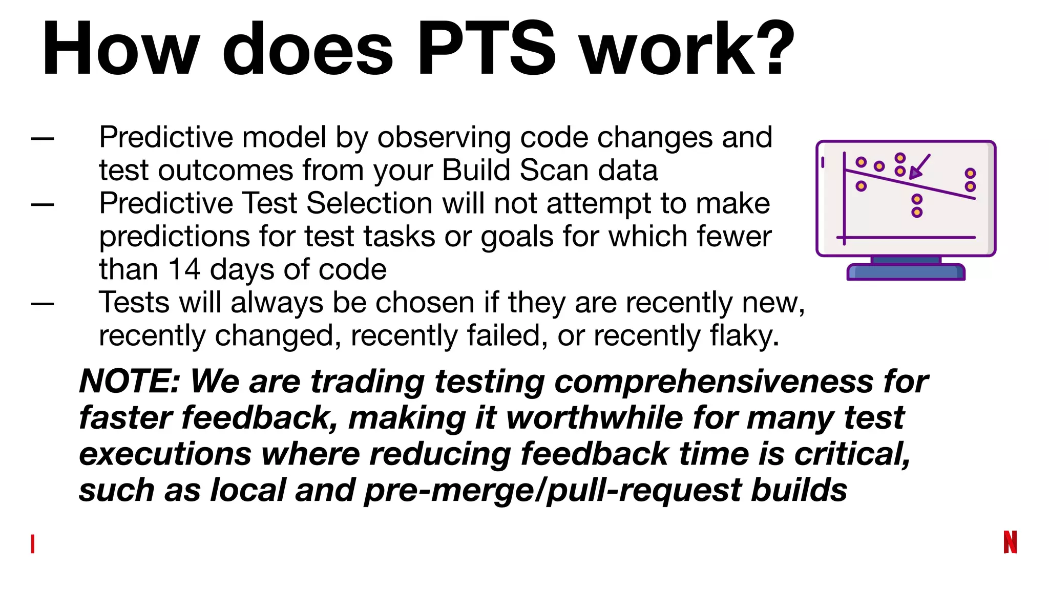 How does PTS work?
— Predictive model by observing code changes and
test outcomes from your Build Scan data
— Predictive Test Selection will not attempt to make
predictions for test tasks or goals for which fewer
than 14 days of code
— Tests will always be chosen if they are recently new,
recently changed, recently failed, or recently ﬂaky.
NOTE: We are trading testing comprehensiveness for
faster feedback, making it worthwhile for many test
executions where reducing feedback time is critical,
such as local and pre-merge/pull-request builds
 