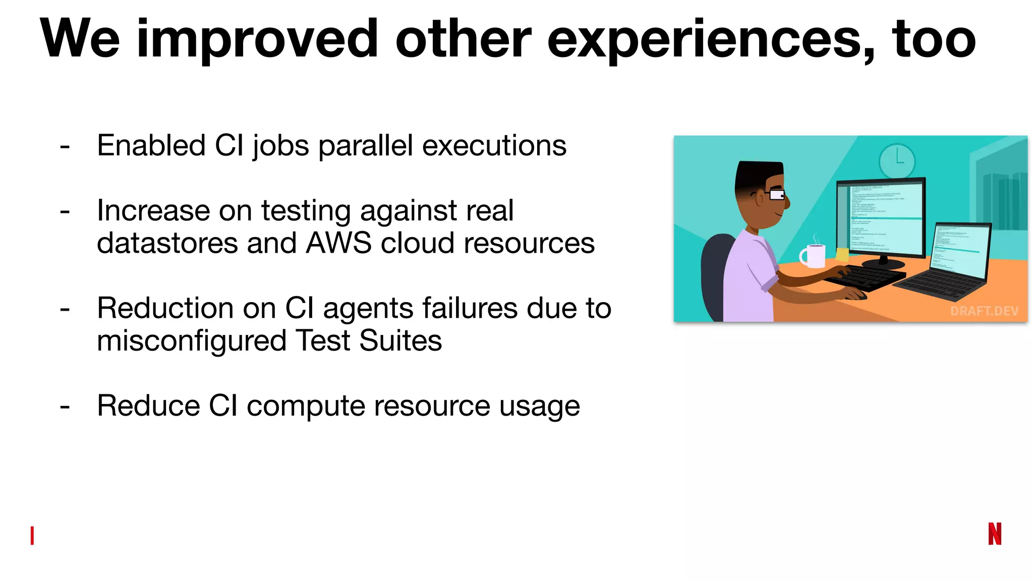 We improved other experiences, too
- Enabled CI jobs parallel executions
- Increase on testing against real
datastores and AWS cloud resources
- Reduction on CI agents failures due to
misconﬁgured Test Suites
- Reduce CI compute resource usage
 
