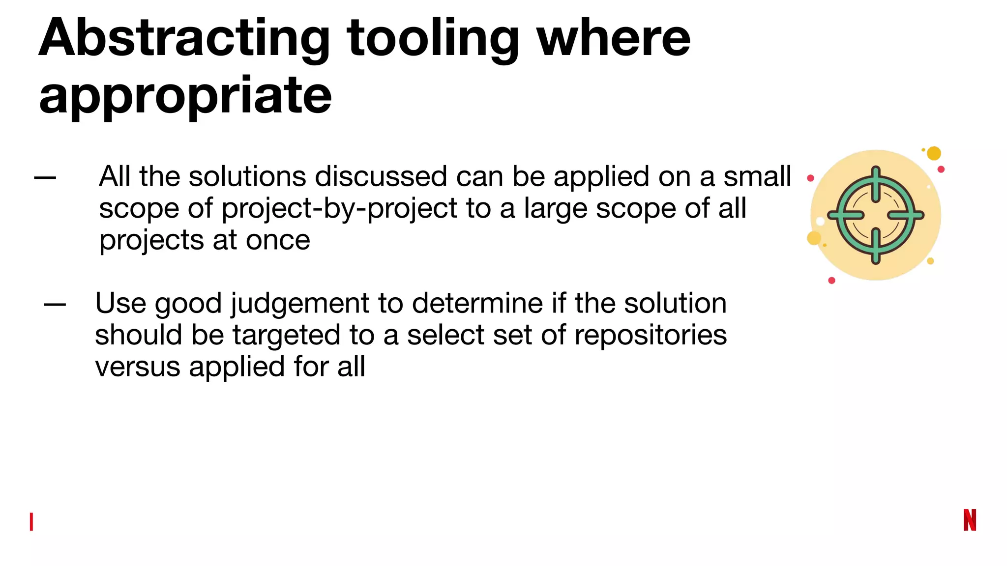Abstracting tooling where
appropriate
— All the solutions discussed can be applied on a small
scope of project-by-project to a large scope of all
projects at once
— Use good judgement to determine if the solution
should be targeted to a select set of repositories
versus applied for all
 