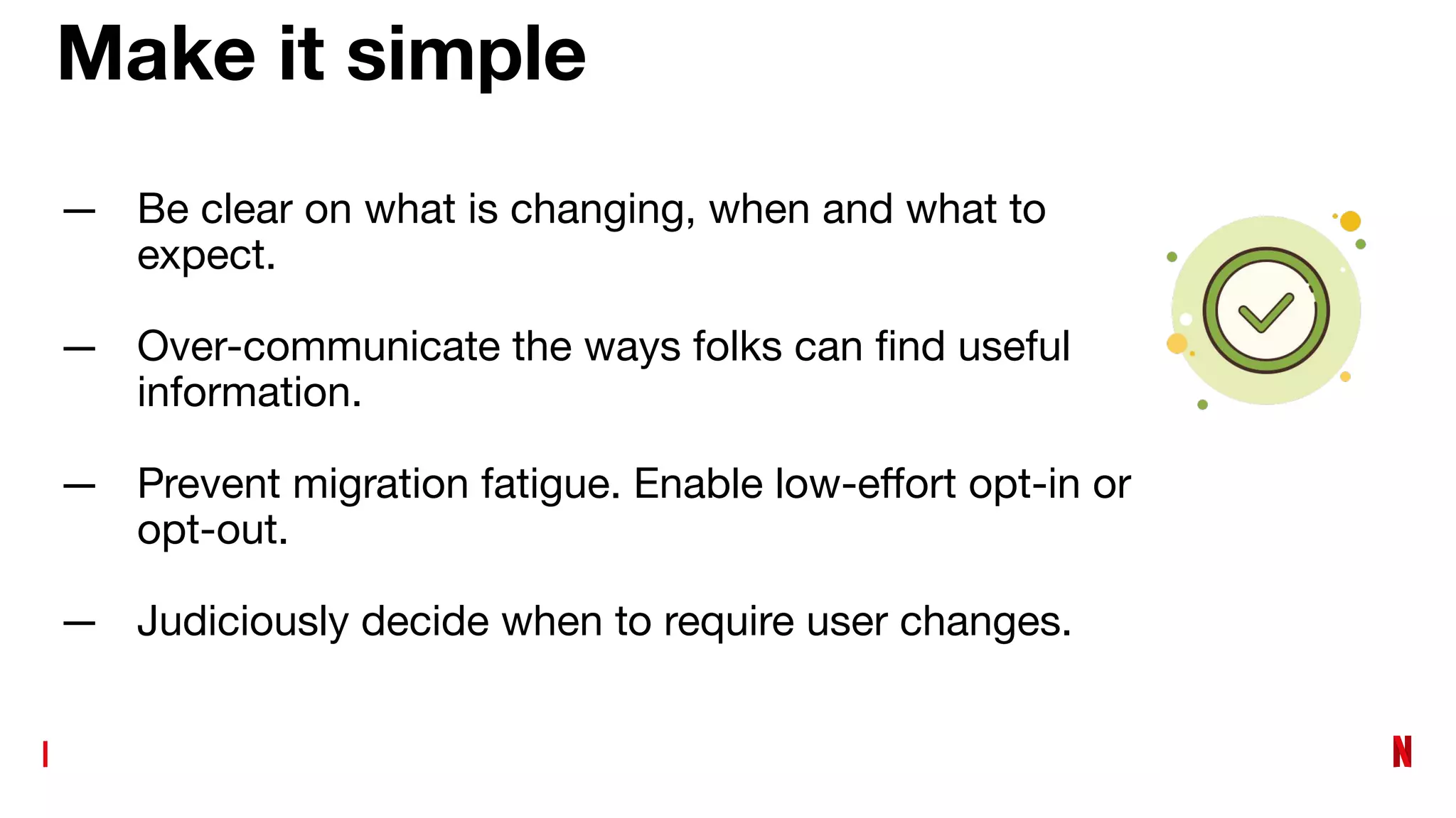 Make it simple
— Be clear on what is changing, when and what to
expect.
— Over-communicate the ways folks can ﬁnd useful
information.
— Prevent migration fatigue. Enable low-eﬀort opt-in or
opt-out.
— Judiciously decide when to require user changes.
 