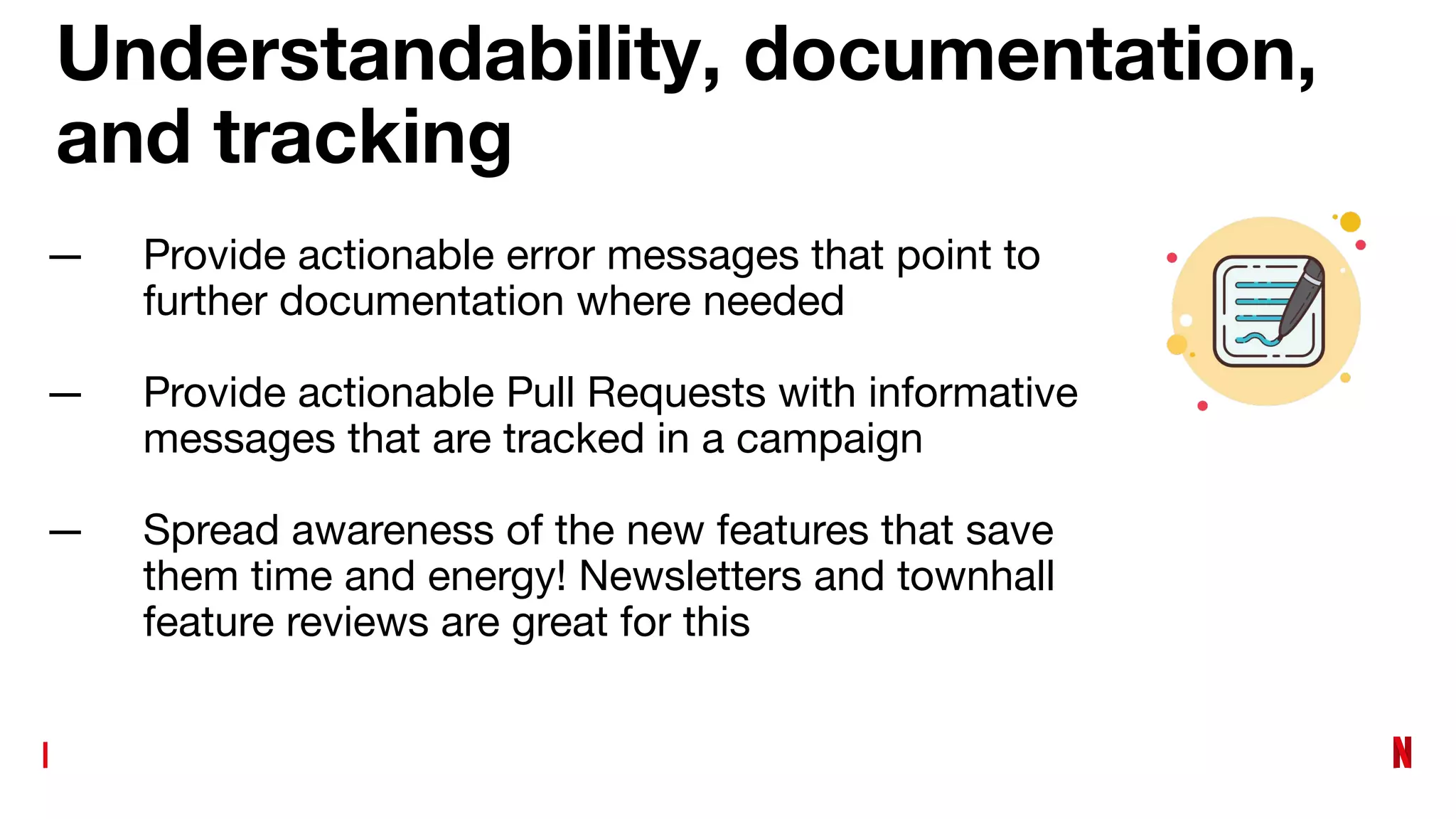 Understandability, documentation,
and tracking
— Provide actionable error messages that point to
further documentation where needed
— Provide actionable Pull Requests with informative
messages that are tracked in a campaign
— Spread awareness of the new features that save
them time and energy! Newsletters and townhall
feature reviews are great for this
 