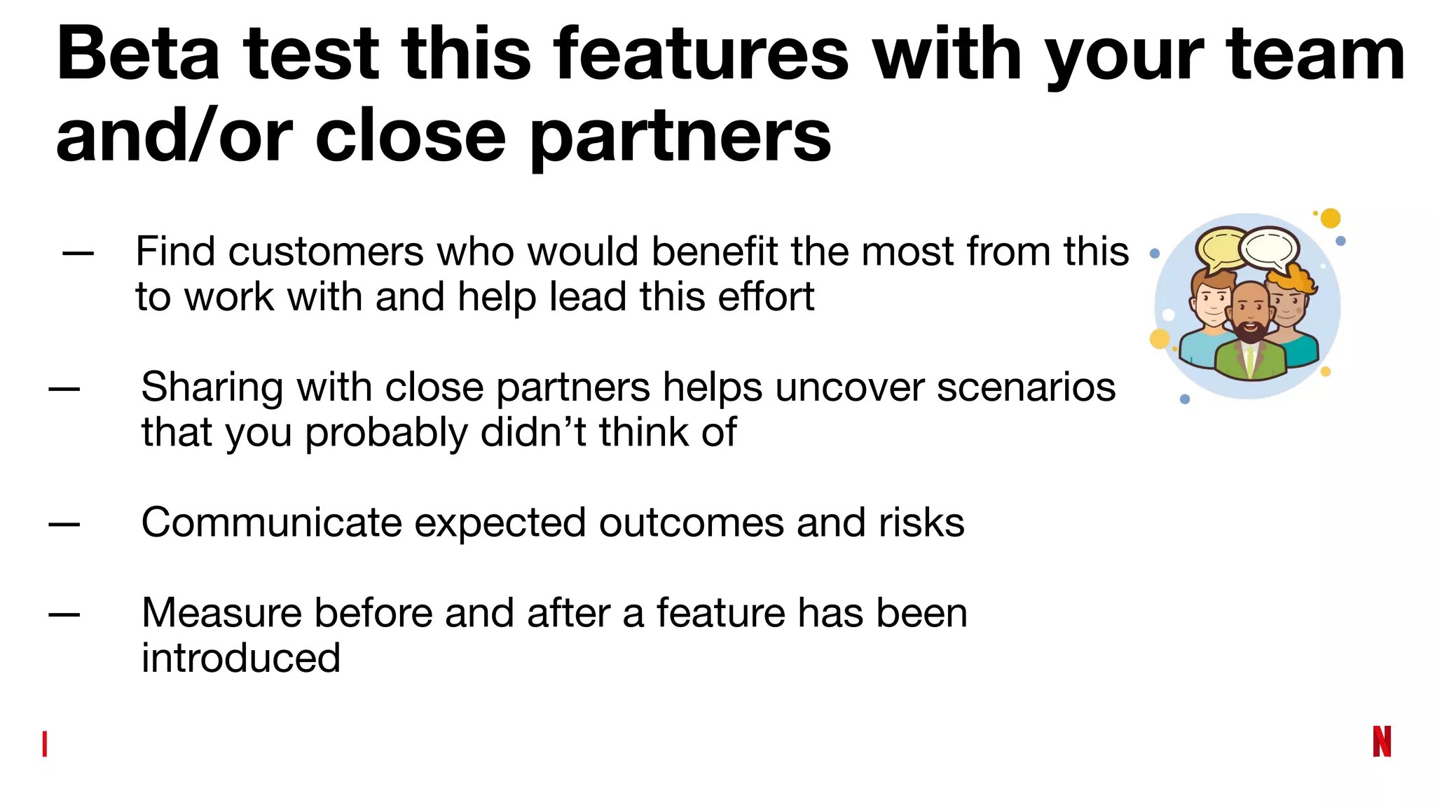 Beta test this features with your team
and/or close partners
— Find customers who would beneﬁt the most from this
to work with and help lead this eﬀort
— Sharing with close partners helps uncover scenarios
that you probably didn’t think of
— Communicate expected outcomes and risks
— Measure before and after a feature has been
introduced
 