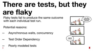 There are tests, but they
are ﬂaky
— Asynchronous waits, concurrency
— Test Order Dependency
— Poorly modeled tests
Flaky tests fail to produce the same outcome
with each individual test run.
Potential reasons:
 