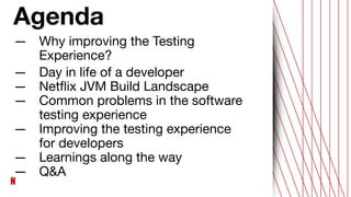 — Why improving the Testing
Experience?
— Day in life of a developer
— Netﬂix JVM Build Landscape
— Common problems in the software
testing experience
— Improving the testing experience
for developers
— Learnings along the way
— Q&A
Agenda
 