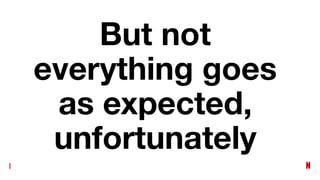But not
everything goes
as expected,
unfortunately
 