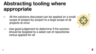 Abstracting tooling where
appropriate
— All the solutions discussed can be applied on a small
scope of project-by-project to a large scope of all
projects at once
— Use good judgement to determine if the solution
should be targeted to a select set of repositories
versus applied for all
 
