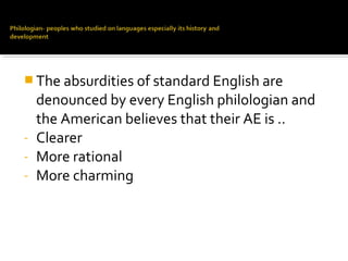  The absurdities of standard English are
denounced by every English philologian and
the American believes that their AE is ..
- Clearer
- More rational
- More charming
 